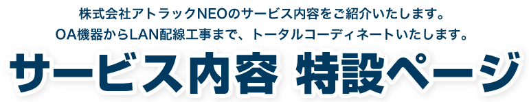 アトラックNEOはOA機器導入からLAN配線工事まで、お客様のIT環境をトータルコーディネートいたします