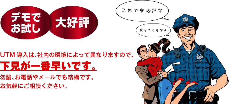 UTM導入は、社内の環境によって異なりますので、下見が一番早いです。勿論、お電話やメールでも結構です。お気軽にご相談ください。